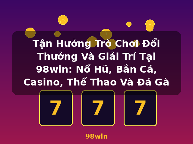 Tận Hưởng Trò Chơi Đổi Thưởng Và Giải Trí Tại 98win: Nổ Hũ, Bắn Cá, Casino, Thể Thao Và Đá Gà - 98win Tận Hưởng Trò Chơi Đổi Thưởng Và Giải Trí Tại 98win: Nổ Hũ, Bắn Cá, Casino, Thể Thao Và Đá Gà - 98win
