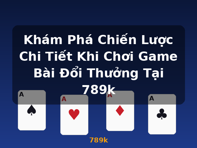 Khám Phá Chiến Lược Chi Tiết Khi Chơi Game Bài Đổi Thưởng Tại 789k - 789k